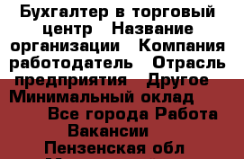Бухгалтер в торговый центр › Название организации ­ Компания-работодатель › Отрасль предприятия ­ Другое › Минимальный оклад ­ 18 000 - Все города Работа » Вакансии   . Пензенская обл.,Мокшанский р-н
